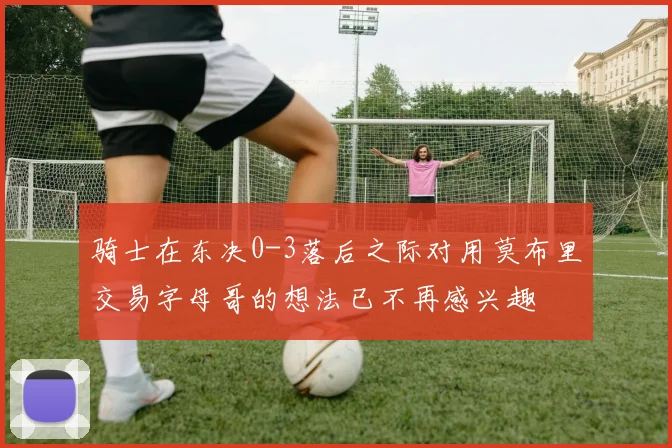 骑士在东决0-3落后之际对用莫布里交易字母哥的想法已不再感兴趣